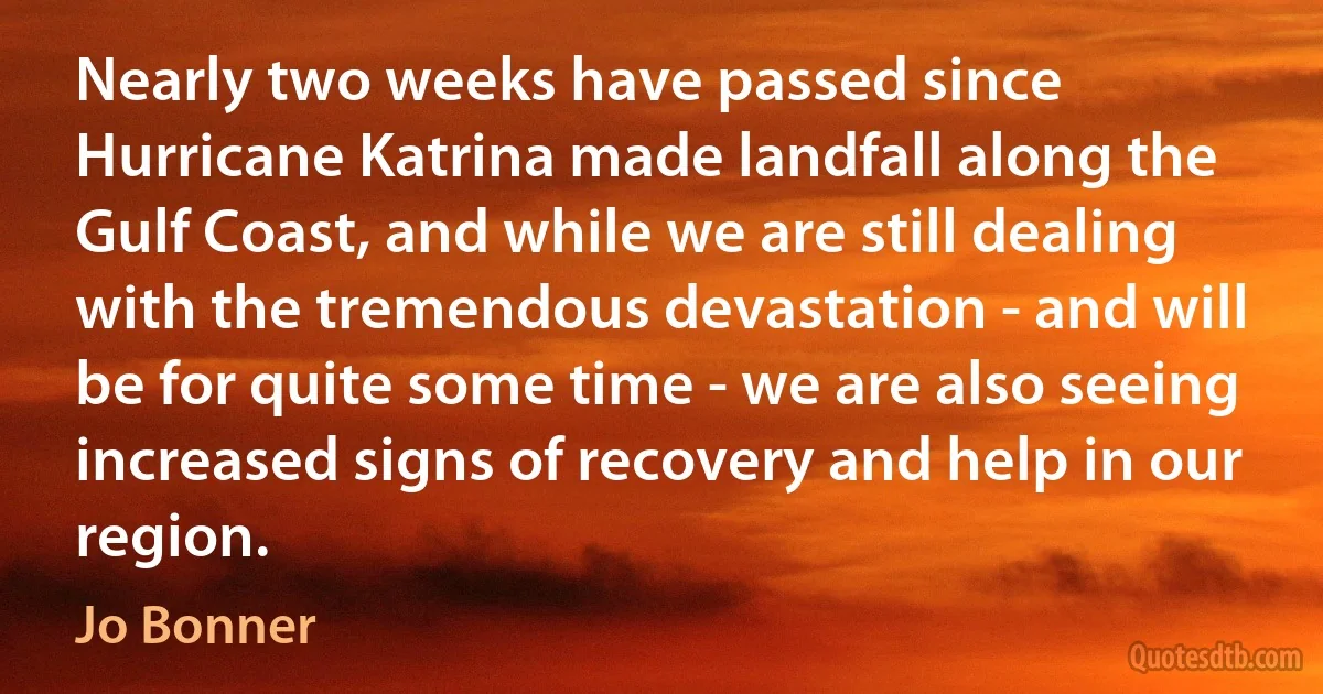 Nearly two weeks have passed since Hurricane Katrina made landfall along the Gulf Coast, and while we are still dealing with the tremendous devastation - and will be for quite some time - we are also seeing increased signs of recovery and help in our region. (Jo Bonner)