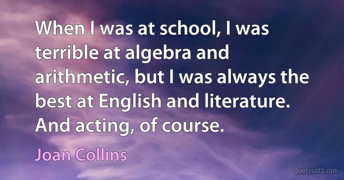 When I was at school, I was terrible at algebra and arithmetic, but I was always the best at English and literature. And acting, of course. (Joan Collins)