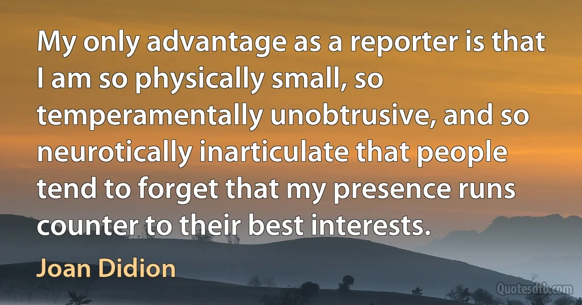 My only advantage as a reporter is that I am so physically small, so temperamentally unobtrusive, and so neurotically inarticulate that people tend to forget that my presence runs counter to their best interests. (Joan Didion)