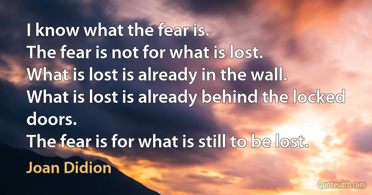 I know what the fear is.
The fear is not for what is lost.
What is lost is already in the wall.
What is lost is already behind the locked doors.
The fear is for what is still to be lost. (Joan Didion)