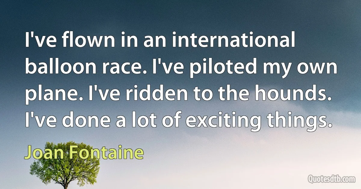 I've flown in an international balloon race. I've piloted my own plane. I've ridden to the hounds. I've done a lot of exciting things. (Joan Fontaine)