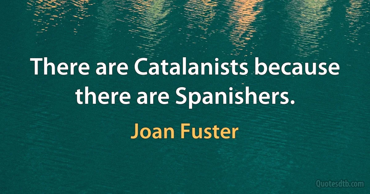 There are Catalanists because there are Spanishers. (Joan Fuster)