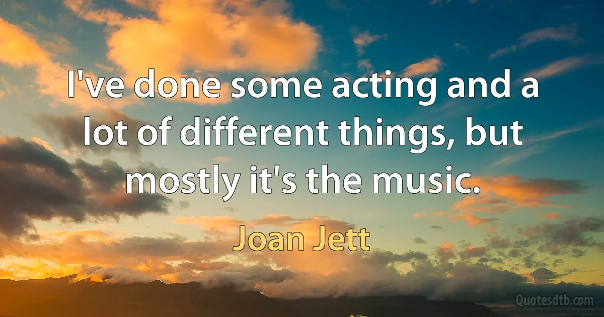 I've done some acting and a lot of different things, but mostly it's the music. (Joan Jett)