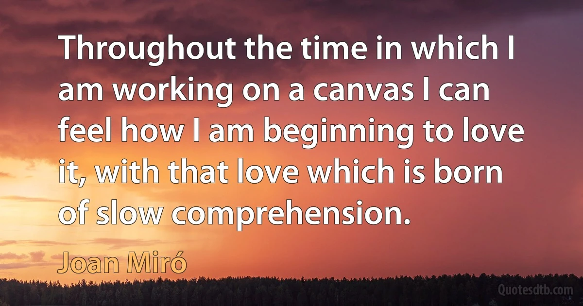 Throughout the time in which I am working on a canvas I can feel how I am beginning to love it, with that love which is born of slow comprehension. (Joan Miró)