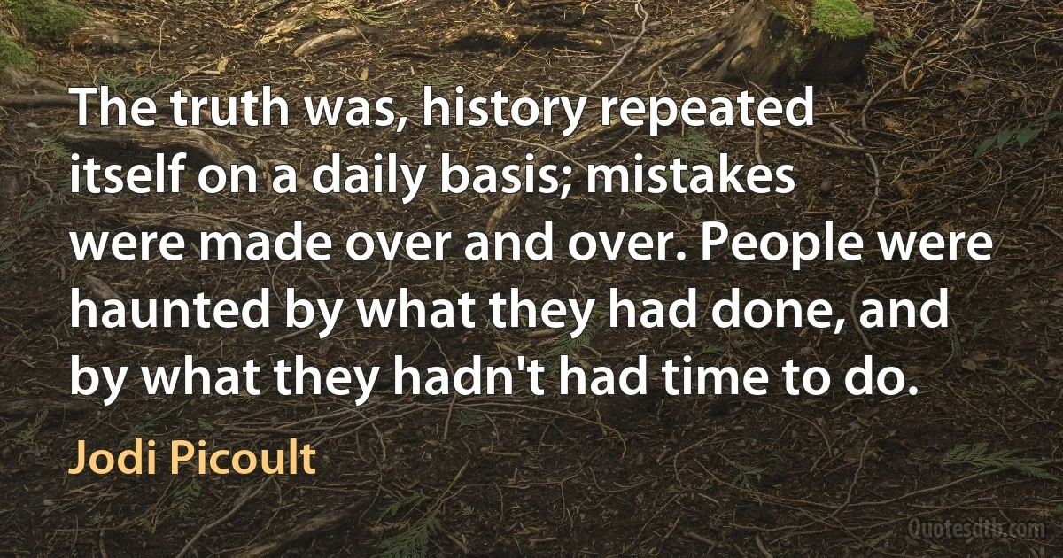 The truth was, history repeated itself on a daily basis; mistakes were made over and over. People were haunted by what they had done, and by what they hadn't had time to do. (Jodi Picoult)