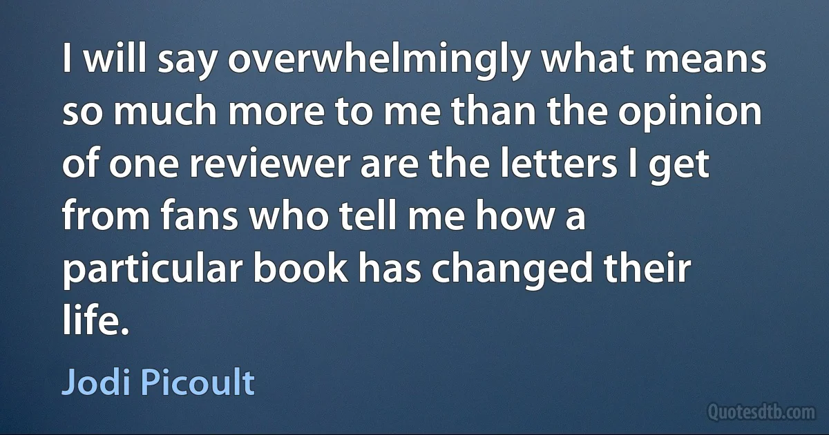 I will say overwhelmingly what means so much more to me than the opinion of one reviewer are the letters I get from fans who tell me how a particular book has changed their life. (Jodi Picoult)