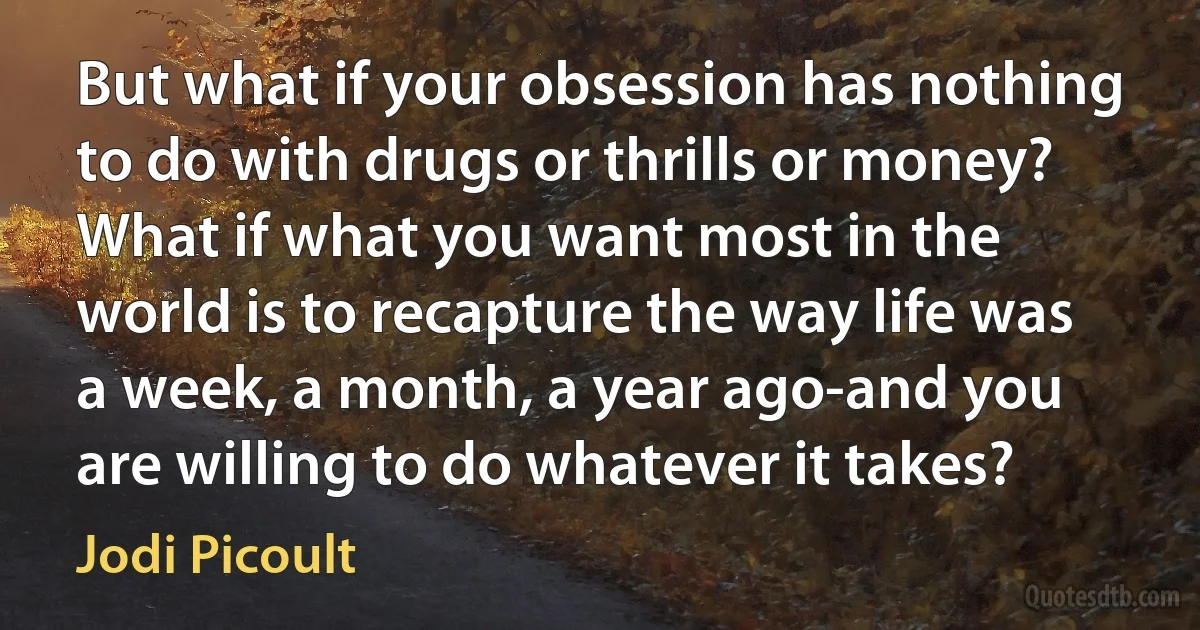 But what if your obsession has nothing to do with drugs or thrills or money? What if what you want most in the world is to recapture the way life was a week, a month, a year ago-and you are willing to do whatever it takes? (Jodi Picoult)