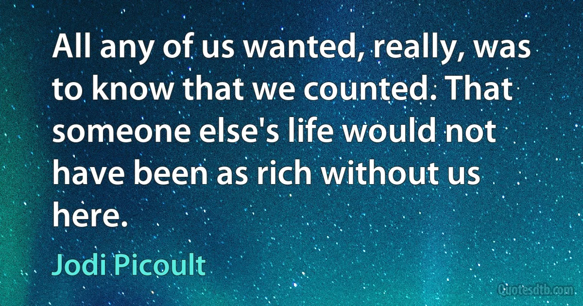 All any of us wanted, really, was to know that we counted. That someone else's life would not have been as rich without us here. (Jodi Picoult)