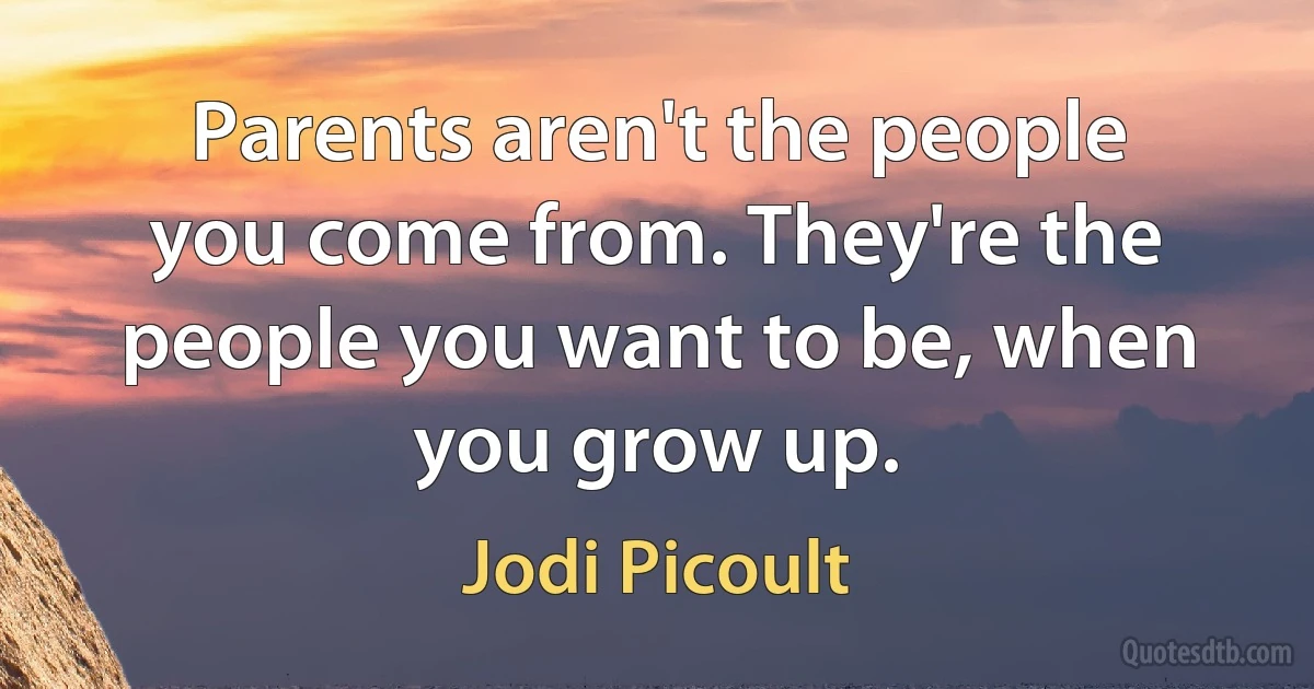 Parents aren't the people you come from. They're the people you want to be, when you grow up. (Jodi Picoult)