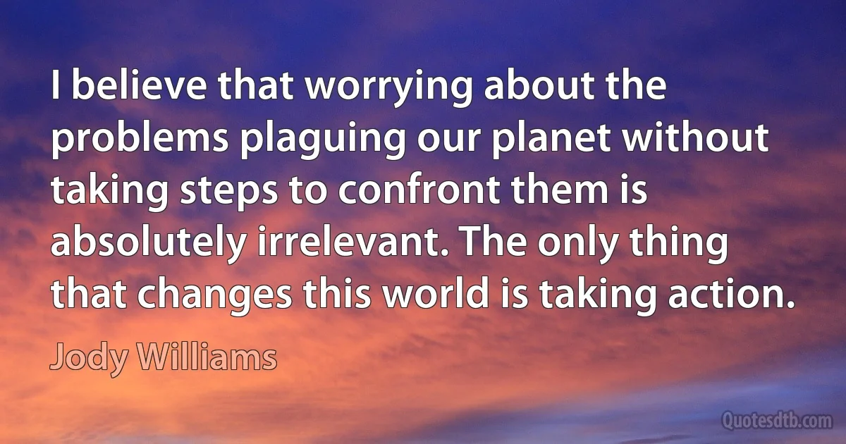 I believe that worrying about the problems plaguing our planet without taking steps to confront them is absolutely irrelevant. The only thing that changes this world is taking action. (Jody Williams)