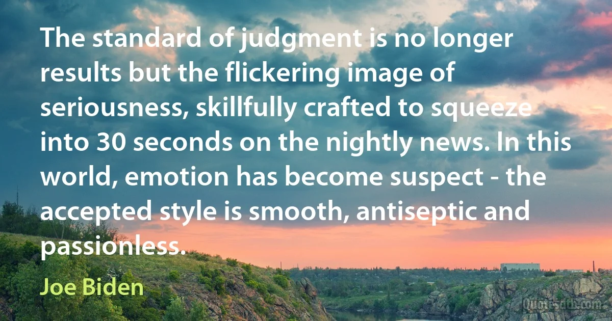 The standard of judgment is no longer results but the flickering image of seriousness, skillfully crafted to squeeze into 30 seconds on the nightly news. In this world, emotion has become suspect - the accepted style is smooth, antiseptic and passionless. (Joe Biden)