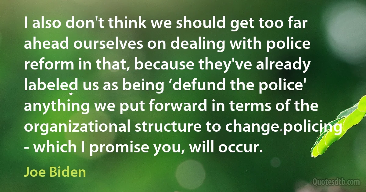 I also don't think we should get too far ahead ourselves on dealing with police reform in that, because they've already labeled us as being ‘defund the police' anything we put forward in terms of the organizational structure to change policing - which I promise you, will occur. (Joe Biden)