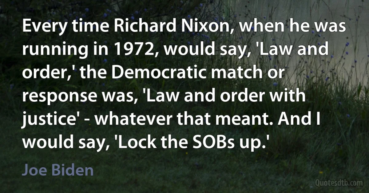 Every time Richard Nixon, when he was running in 1972, would say, 'Law and order,' the Democratic match or response was, 'Law and order with justice' - whatever that meant. And I would say, 'Lock the SOBs up.' (Joe Biden)