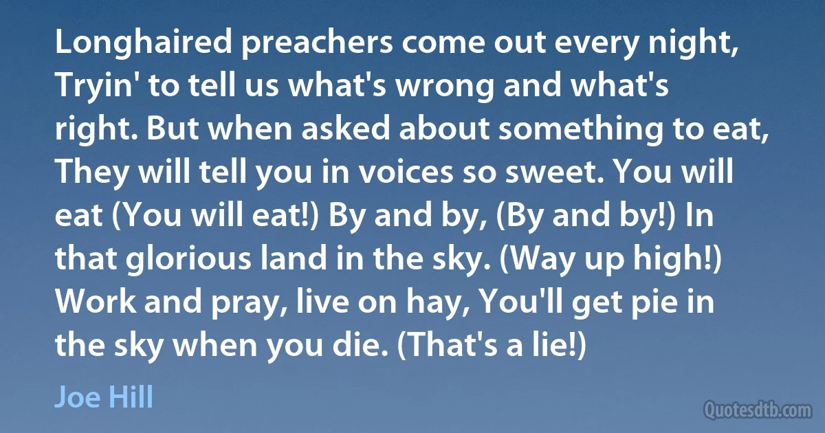 Longhaired preachers come out every night, Tryin' to tell us what's wrong and what's right. But when asked about something to eat, They will tell you in voices so sweet. You will eat (You will eat!) By and by, (By and by!) In that glorious land in the sky. (Way up high!) Work and pray, live on hay, You'll get pie in the sky when you die. (That's a lie!) (Joe Hill)