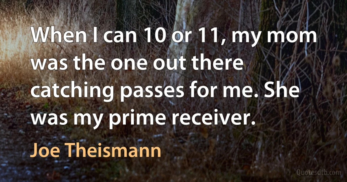 When I can 10 or 11, my mom was the one out there catching passes for me. She was my prime receiver. (Joe Theismann)