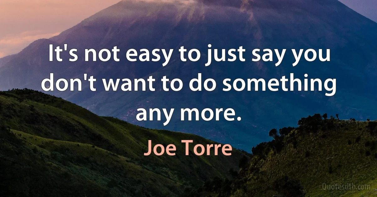 It's not easy to just say you don't want to do something any more. (Joe Torre)