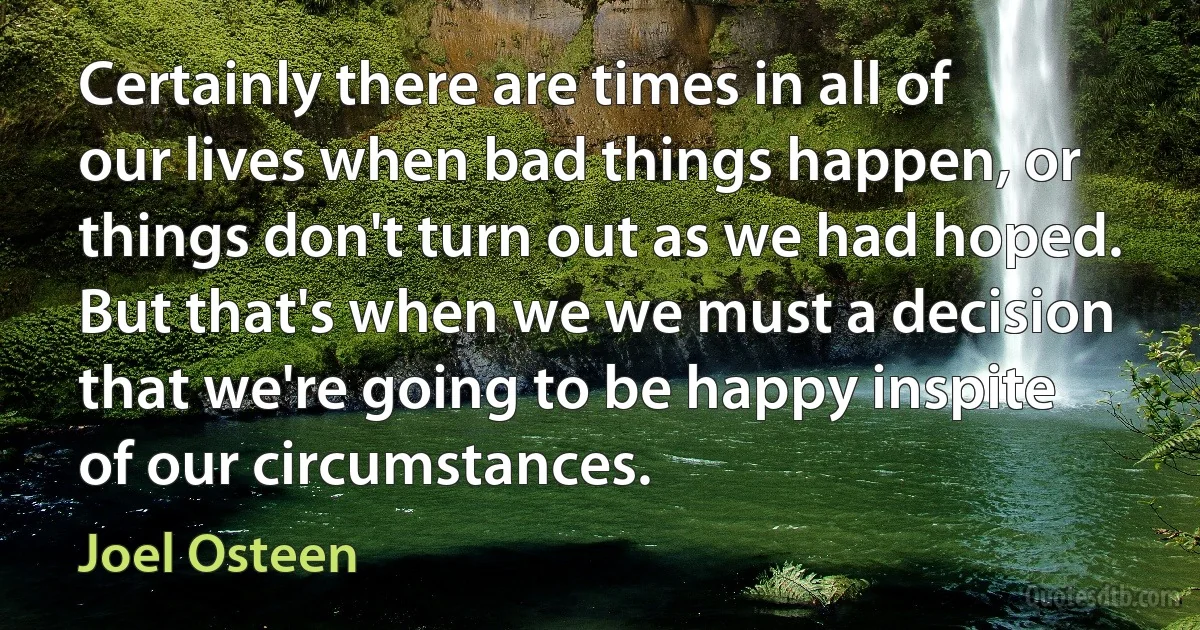 Certainly there are times in all of our lives when bad things happen, or things don't turn out as we had hoped. But that's when we we must a decision that we're going to be happy inspite of our circumstances. (Joel Osteen)