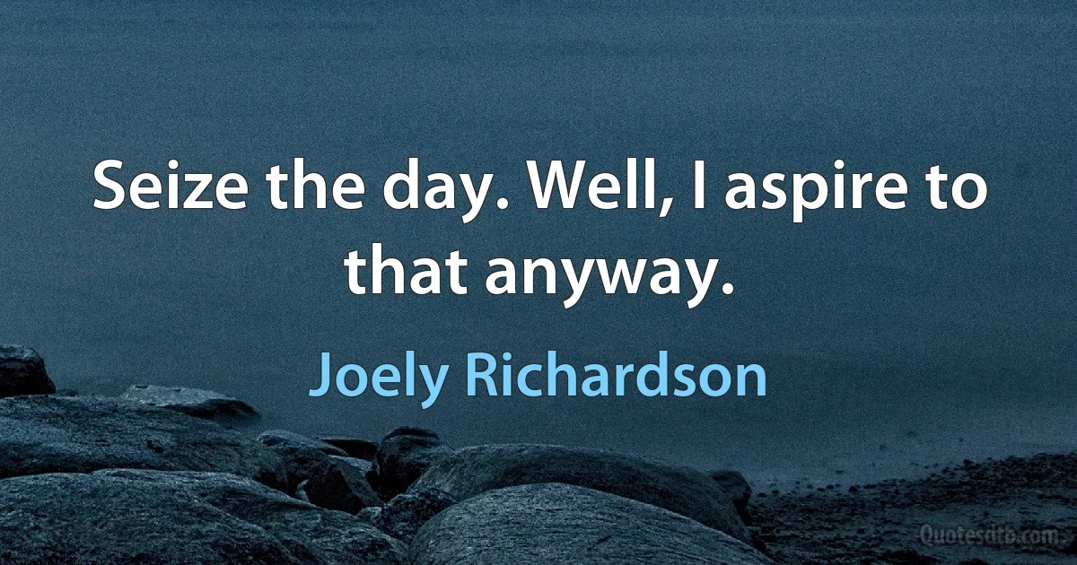 Seize the day. Well, I aspire to that anyway. (Joely Richardson)