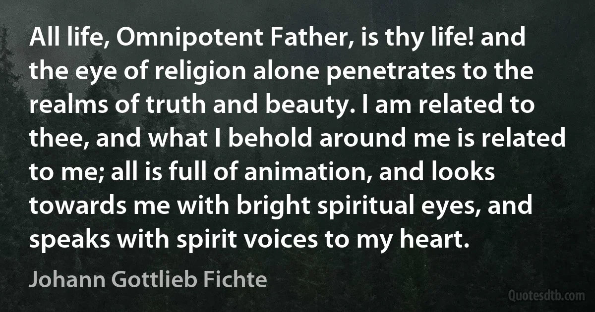 All life, Omnipotent Father, is thy life! and the eye of religion alone penetrates to the realms of truth and beauty. I am related to thee, and what I behold around me is related to me; all is full of animation, and looks towards me with bright spiritual eyes, and speaks with spirit voices to my heart. (Johann Gottlieb Fichte)