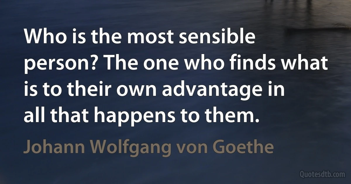 Who is the most sensible person? The one who finds what is to their own advantage in all that happens to them. (Johann Wolfgang von Goethe)