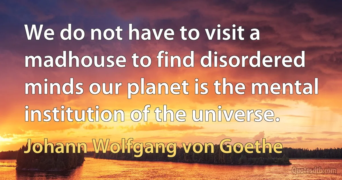 We do not have to visit a madhouse to find disordered minds our planet is the mental institution of the universe. (Johann Wolfgang von Goethe)