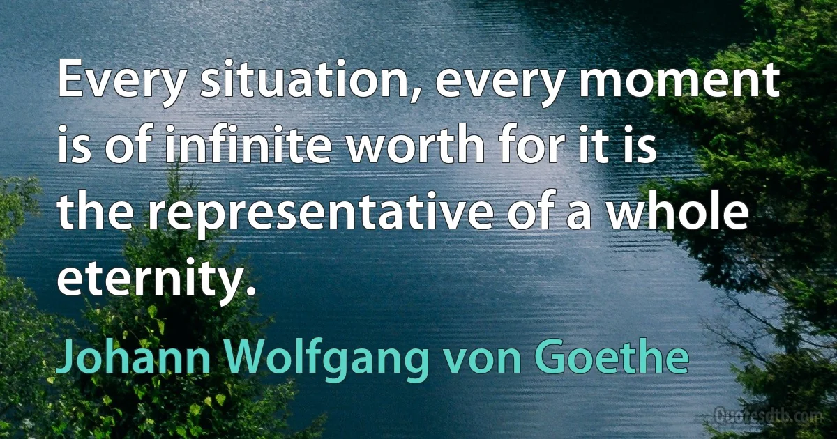 Every situation, every moment is of infinite worth for it is the representative of a whole eternity. (Johann Wolfgang von Goethe)