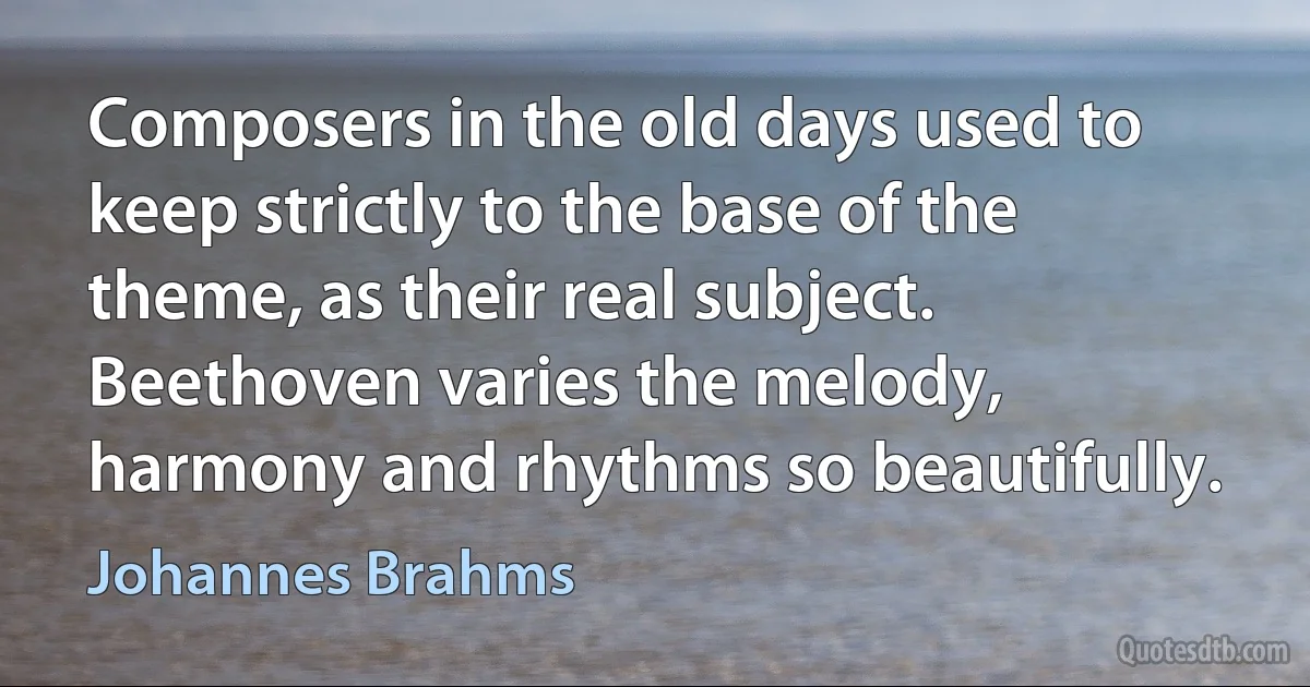 Composers in the old days used to keep strictly to the base of the theme, as their real subject. Beethoven varies the melody, harmony and rhythms so beautifully. (Johannes Brahms)