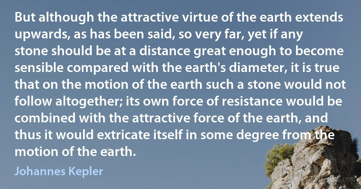 But although the attractive virtue of the earth extends upwards, as has been said, so very far, yet if any stone should be at a distance great enough to become sensible compared with the earth's diameter, it is true that on the motion of the earth such a stone would not follow altogether; its own force of resistance would be combined with the attractive force of the earth, and thus it would extricate itself in some degree from the motion of the earth. (Johannes Kepler)