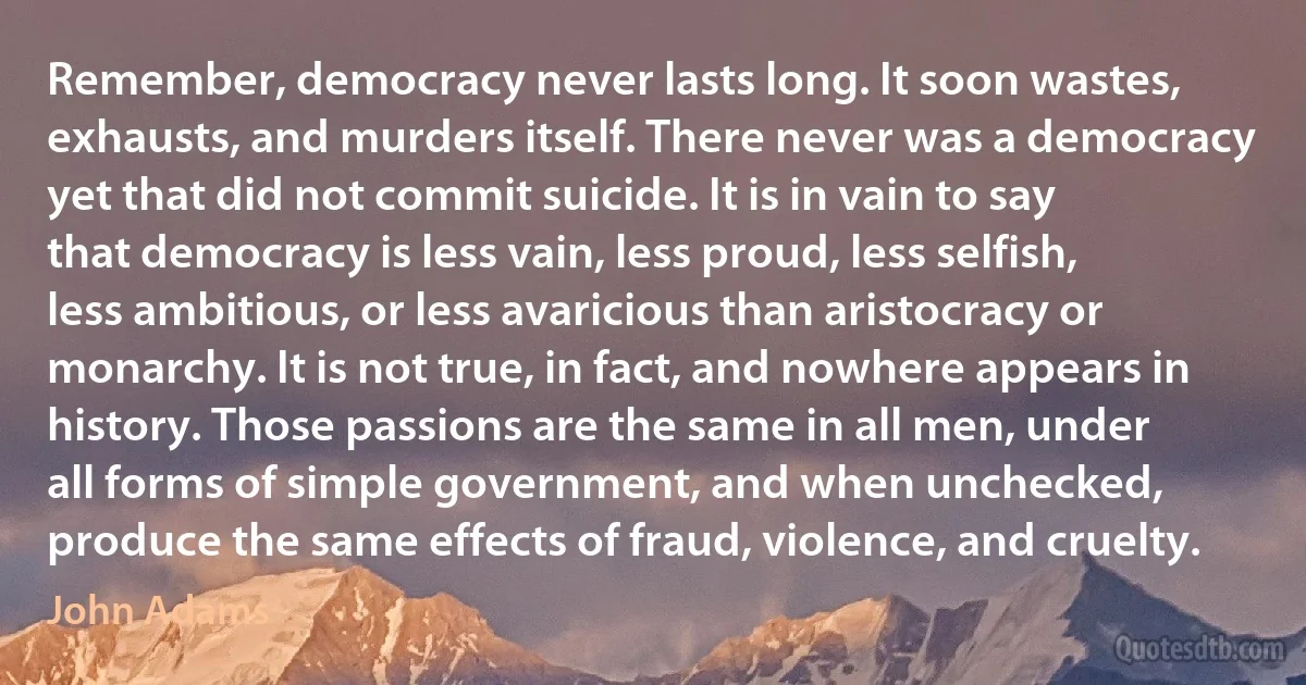 Remember, democracy never lasts long. It soon wastes, exhausts, and murders itself. There never was a democracy yet that did not commit suicide. It is in vain to say that democracy is less vain, less proud, less selfish, less ambitious, or less avaricious than aristocracy or monarchy. It is not true, in fact, and nowhere appears in history. Those passions are the same in all men, under all forms of simple government, and when unchecked, produce the same effects of fraud, violence, and cruelty. (John Adams)