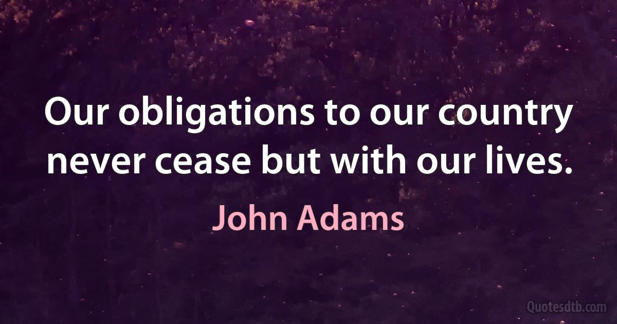 Our obligations to our country never cease but with our lives. (John Adams)