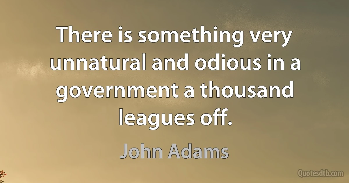 There is something very unnatural and odious in a government a thousand leagues off. (John Adams)