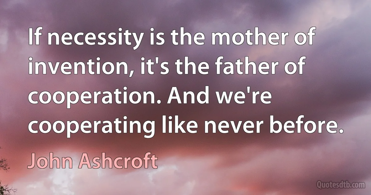 If necessity is the mother of invention, it's the father of cooperation. And we're cooperating like never before. (John Ashcroft)