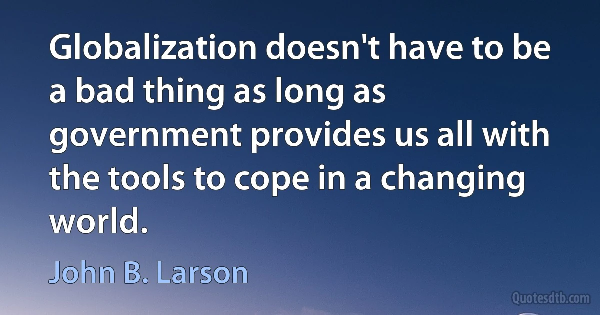 Globalization doesn't have to be a bad thing as long as government provides us all with the tools to cope in a changing world. (John B. Larson)