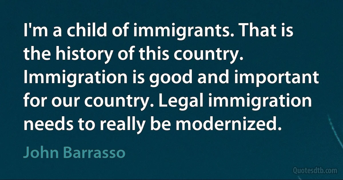 I'm a child of immigrants. That is the history of this country. Immigration is good and important for our country. Legal immigration needs to really be modernized. (John Barrasso)