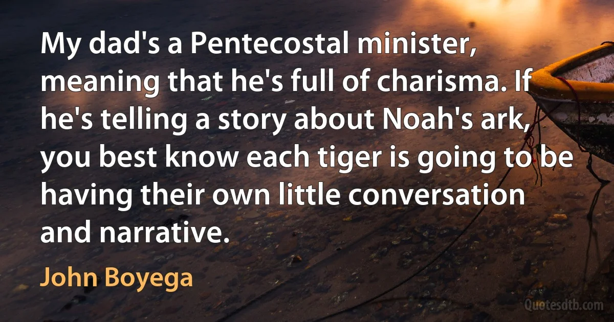 My dad's a Pentecostal minister, meaning that he's full of charisma. If he's telling a story about Noah's ark, you best know each tiger is going to be having their own little conversation and narrative. (John Boyega)