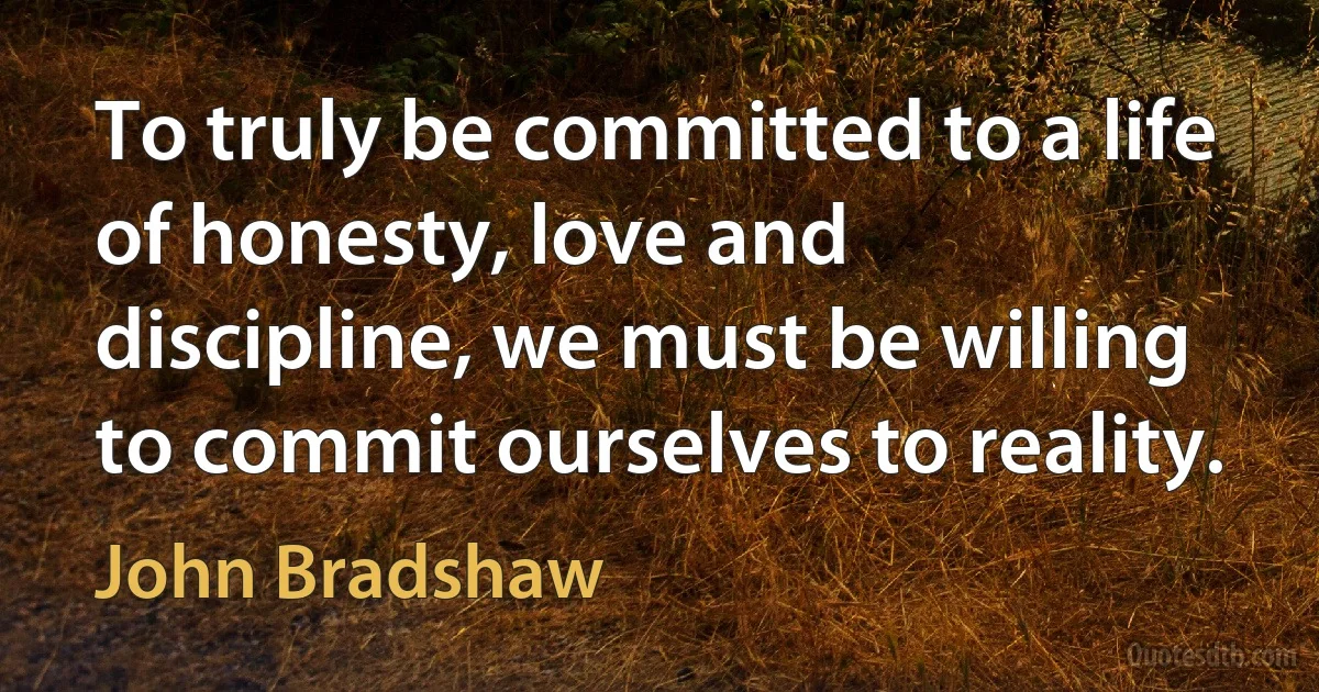 To truly be committed to a life of honesty, love and discipline, we must be willing to commit ourselves to reality. (John Bradshaw)