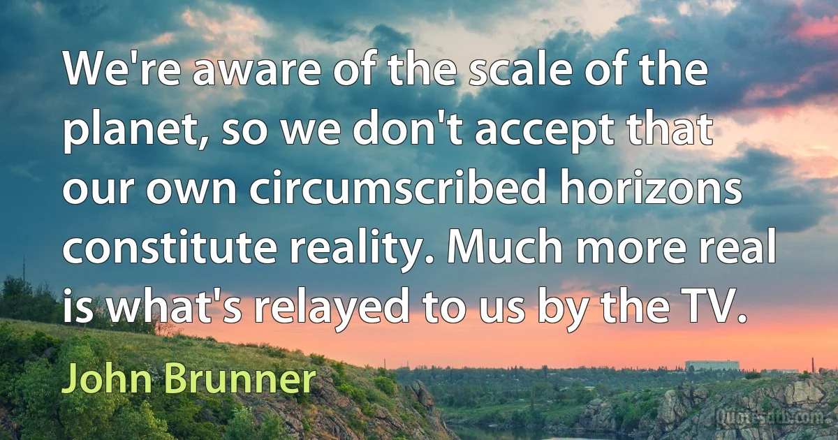 We're aware of the scale of the planet, so we don't accept that our own circumscribed horizons constitute reality. Much more real is what's relayed to us by the TV. (John Brunner)