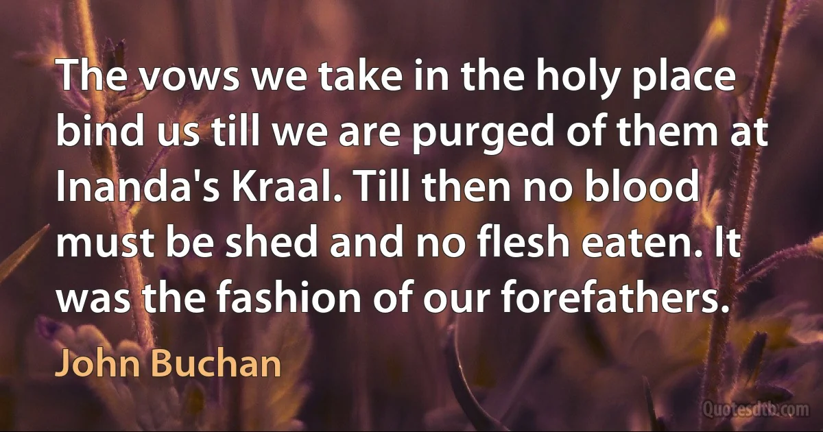 The vows we take in the holy place bind us till we are purged of them at Inanda's Kraal. Till then no blood must be shed and no flesh eaten. It was the fashion of our forefathers. (John Buchan)