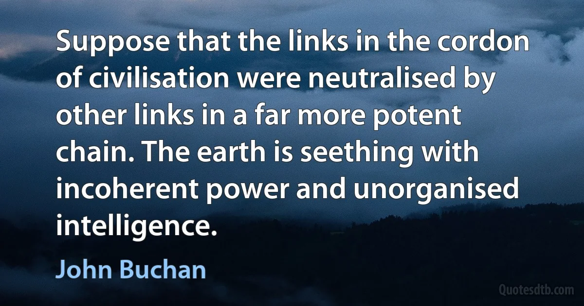 Suppose that the links in the cordon of civilisation were neutralised by other links in a far more potent chain. The earth is seething with incoherent power and unorganised intelligence. (John Buchan)