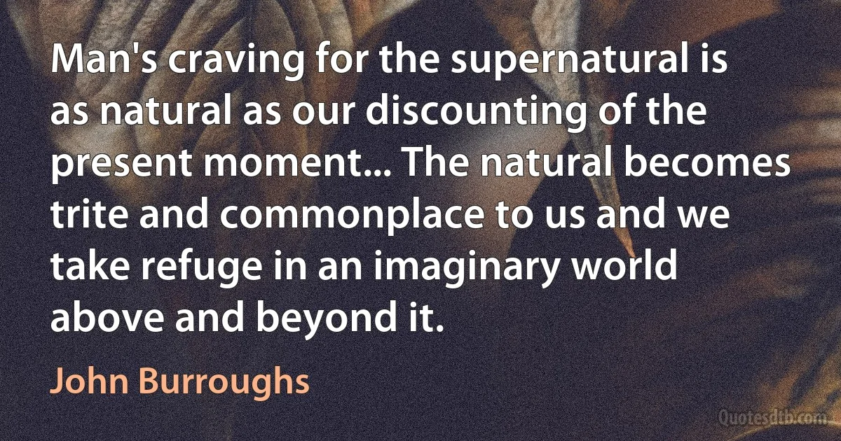 Man's craving for the supernatural is as natural as our discounting of the present moment... The natural becomes trite and commonplace to us and we take refuge in an imaginary world above and beyond it. (John Burroughs)