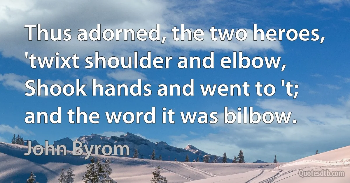 Thus adorned, the two heroes, 'twixt shoulder and elbow,
Shook hands and went to 't; and the word it was bilbow. (John Byrom)