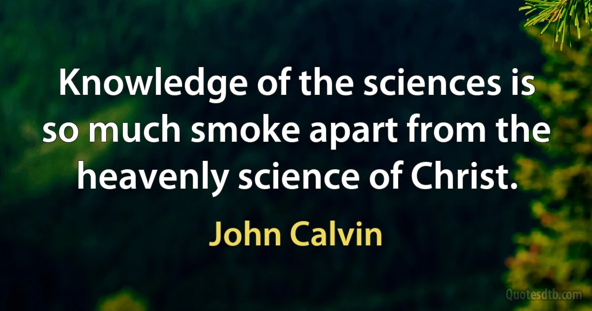 Knowledge of the sciences is so much smoke apart from the heavenly science of Christ. (John Calvin)