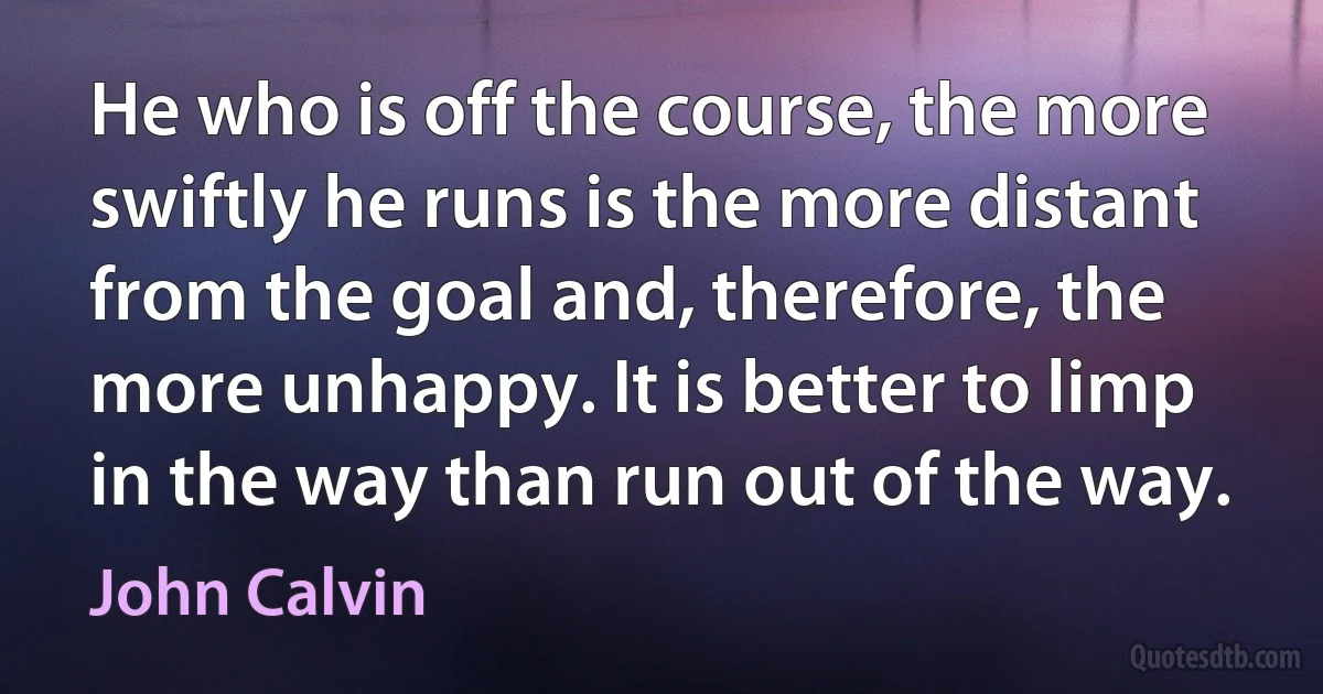 He who is off the course, the more swiftly he runs is the more distant from the goal and, therefore, the more unhappy. It is better to limp in the way than run out of the way. (John Calvin)