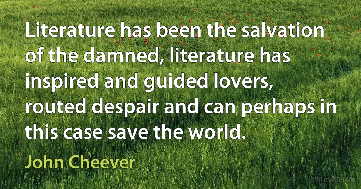 Literature has been the salvation of the damned, literature has inspired and guided lovers, routed despair and can perhaps in this case save the world. (John Cheever)