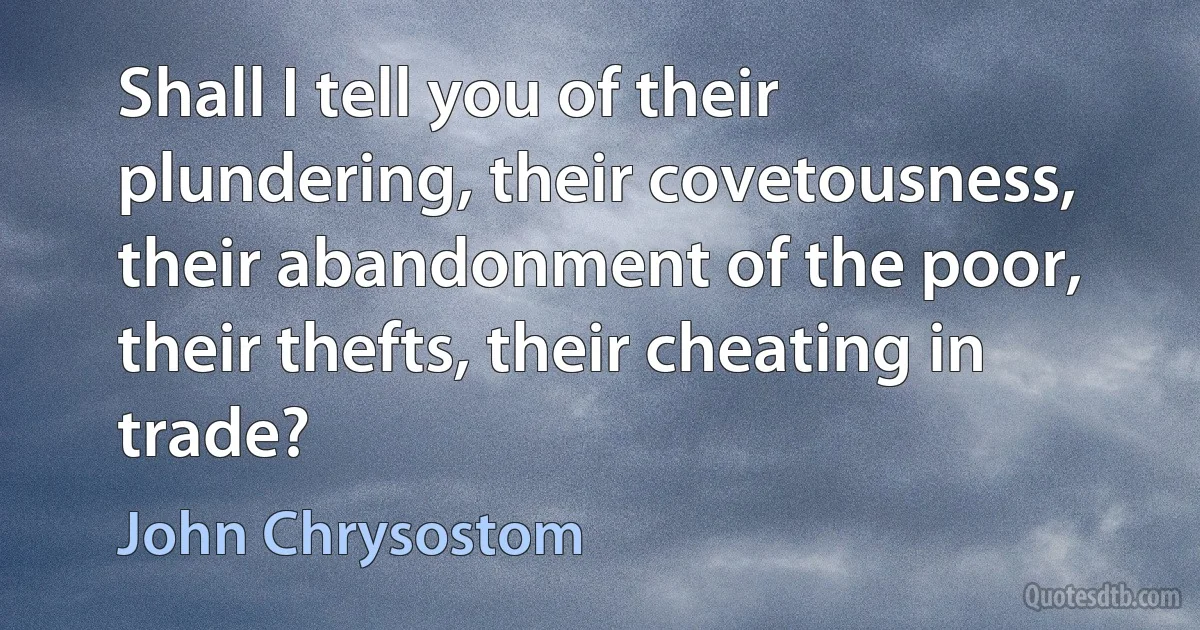 Shall I tell you of their plundering, their covetousness, their abandonment of the poor, their thefts, their cheating in trade? (John Chrysostom)