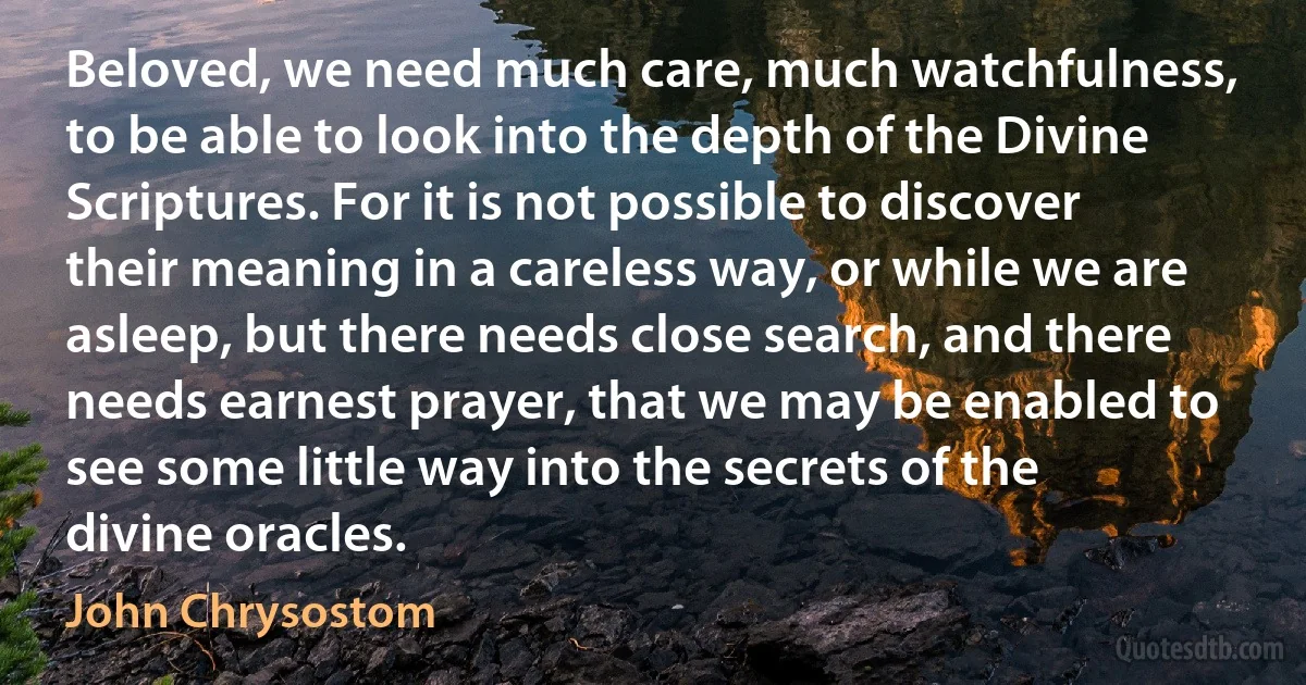 Beloved, we need much care, much watchfulness, to be able to look into the depth of the Divine Scriptures. For it is not possible to discover their meaning in a careless way, or while we are asleep, but there needs close search, and there needs earnest prayer, that we may be enabled to see some little way into the secrets of the divine oracles. (John Chrysostom)