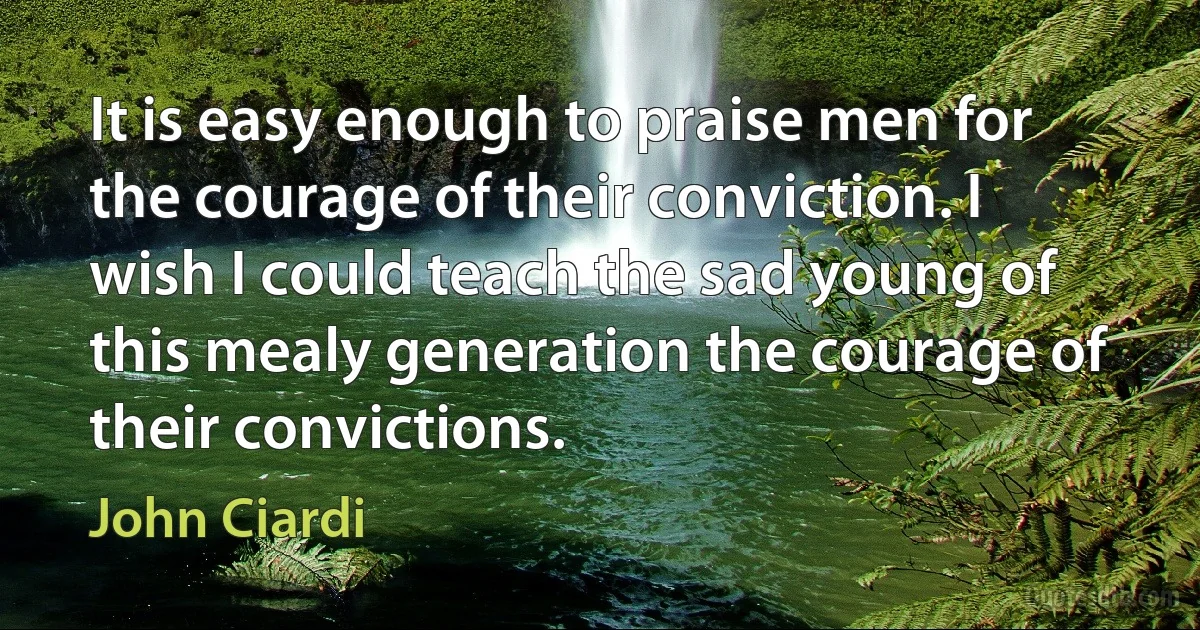 It is easy enough to praise men for the courage of their conviction. I wish I could teach the sad young of this mealy generation the courage of their convictions. (John Ciardi)