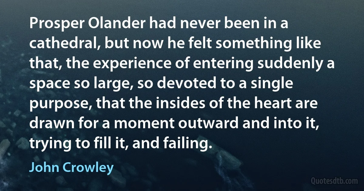 Prosper Olander had never been in a cathedral, but now he felt something like that, the experience of entering suddenly a space so large, so devoted to a single purpose, that the insides of the heart are drawn for a moment outward and into it, trying to fill it, and failing. (John Crowley)