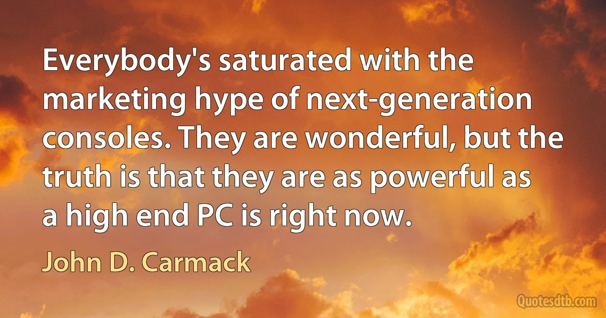 Everybody's saturated with the marketing hype of next-generation consoles. They are wonderful, but the truth is that they are as powerful as a high end PC is right now. (John D. Carmack)