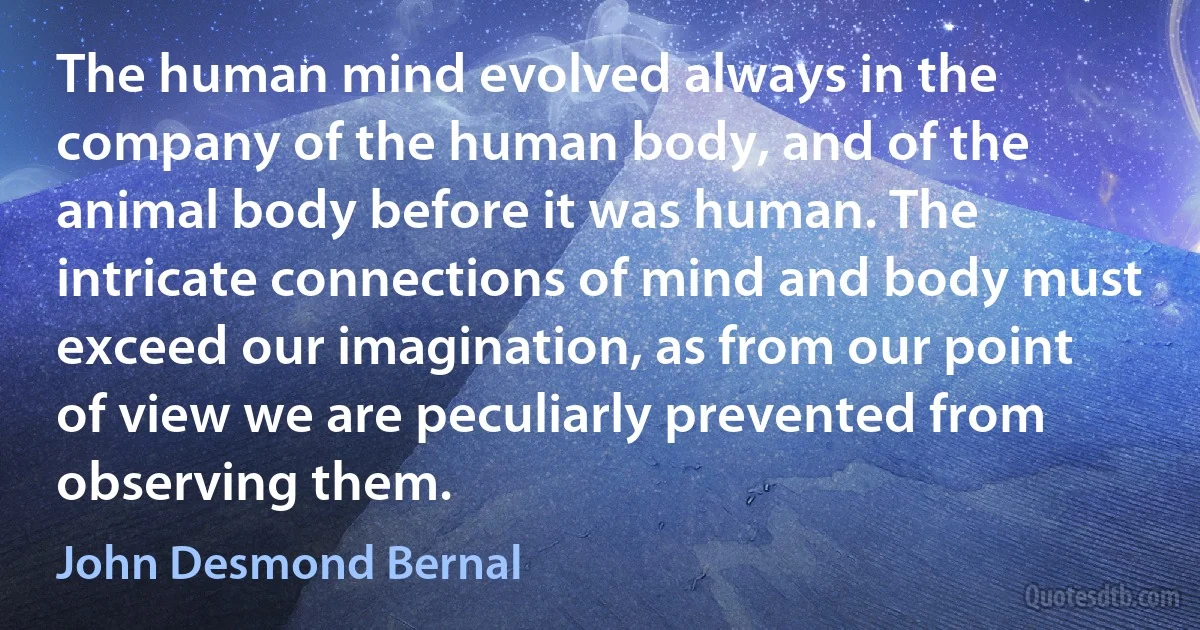 The human mind evolved always in the company of the human body, and of the animal body before it was human. The intricate connections of mind and body must exceed our imagination, as from our point of view we are peculiarly prevented from observing them. (John Desmond Bernal)